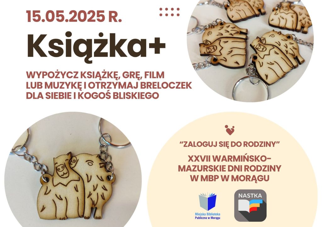 Plakat promujący wydarzenie „Książka+” z datą 15.05.2025 r. Na środku duży napis: „Wypożycz książkę, grę, film lub muzykę i otrzymaj breloczek dla siebie i kogoś bliskiego”. Poniżej zdjęcie drewnianych breloczków przedstawiających przytulające się kapibary. W dolnej części plakatu napis: „Zaloguj się do rodziny” oraz informacja o XXVII Warmińsko-Mazurskich Dniach Rodziny w Miejskiej Bibliotece Publicznej w Morągu. Widoczne są też logotypy MBP w Morągu i działu NASTKA. Kolorystyka plakatu: biało-kremowa z akcentami brązu i czerwieni.