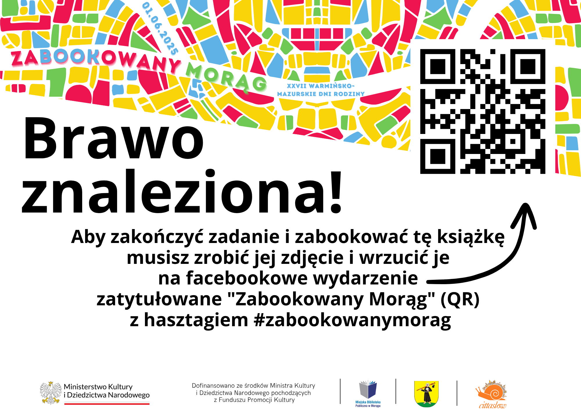 Kolorowa, mozaikowa mapa z napisem ZABOOKOWANY MORĄG. Pod mapą widoczny jest tekst „Brawo znaleziona!” oraz instrukcja: „Aby zakończyć zadanie i zabookować tę książkę musisz zrobić jej zdjęcie i wrzucić je na facebookowe wydarzenie zatytułowane ‘Zabookowany Morąg’ (QR) z hasztagiem #zabookowanymorag. Po prawej stronie umieszczono kod QR, a na dole znajdują się logotypy Ministerstwa Kultury i Dziedzictwa Narodowego, Miejskiej Biblioteki Publicznej w Morągu, miasta Morąg i Cittaslow.