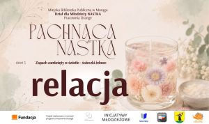Grafika promująca relację z trzeciego dnia warsztatów „Pachnąca NASTKA” organizowanych przez Dział dla Młodzieży NASTKA i Pracownię Orange Miejskiej Biblioteki Publicznej w Morągu. Na jasnym, kwiatowym tle znajduje się świeca żelowa ozdobiona pastelowymi kwiatami oraz napisy: „Pachnąca NASTKA”, „dzień 3”, „Zapach zamknięty w świetle – świeczki żelowe” i „relacja”. U dołu umieszczono logotypy Fundacji Orange, programu Pracownie Orange, Inicjatyw Młodzieżowych, Miejskiej Biblioteki Publicznej w Morągu, NASTKI, Miasta Morąg