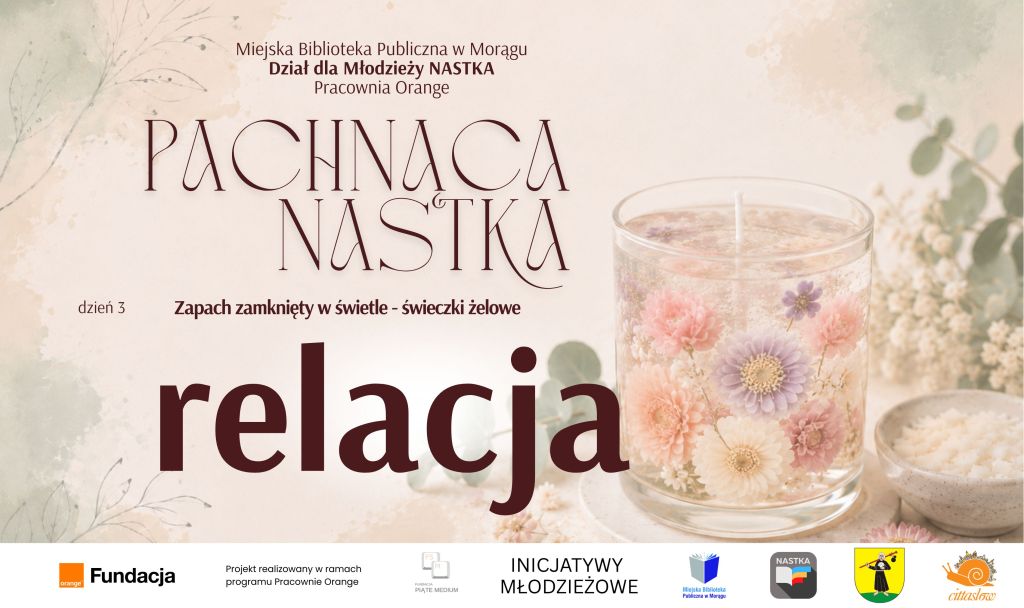 Grafika promująca relację z trzeciego dnia warsztatów „Pachnąca NASTKA” organizowanych przez Dział dla Młodzieży NASTKA i Pracownię Orange Miejskiej Biblioteki Publicznej w Morągu. Na jasnym, kwiatowym tle znajduje się świeca żelowa ozdobiona pastelowymi kwiatami oraz napisy: „Pachnąca NASTKA”, „dzień 3”, „Zapach zamknięty w świetle – świeczki żelowe” i „relacja”. U dołu umieszczono logotypy Fundacji Orange, programu Pracownie Orange, Inicjatyw Młodzieżowych, Miejskiej Biblioteki Publicznej w Morągu, NASTKI, Miasta Morąg